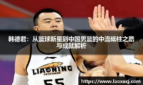 韩德君：从篮球新星到中国男篮的中流砥柱之路与成就解析