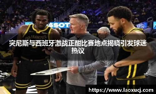 突尼斯与西班牙激战正酣比赛地点揭晓引发球迷热议